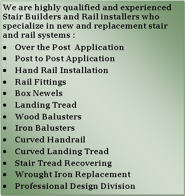 Text Box: We are highly qualified and experienced Stair Builders and Rail installers who  specialize in new and replacement stair and rail systems :Over the Post  ApplicationPost to Post ApplicationHand Rail InstallationRail FittingsBox NewelsLanding TreadWood BalustersIron BalustersCurved HandrailCurved Landing TreadStair Tread RecoveringWrought Iron ReplacementProfessional Design Division