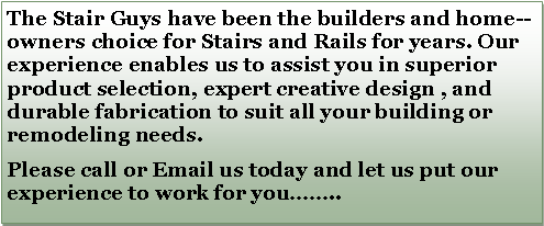 Text Box: The Stair Guys have been the builders and home--owners choice for Stairs and Rails for years. Our experience enables us to assist you in superior product selection, expert creative design , and durable fabrication to suit all your building or remodeling needs.Please call or Email us today and let us put our experience to work for you.. 